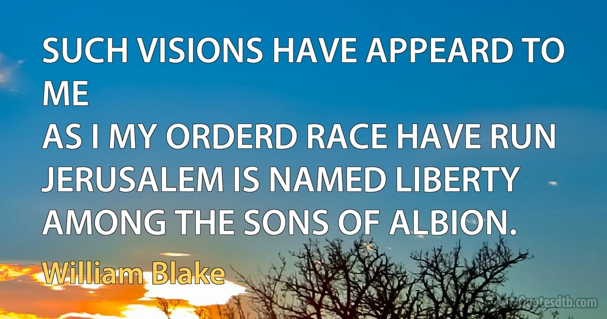 SUCH VISIONS HAVE APPEARD TO ME
AS I MY ORDERD RACE HAVE RUN
JERUSALEM IS NAMED LIBERTY
AMONG THE SONS OF ALBION. (William Blake)