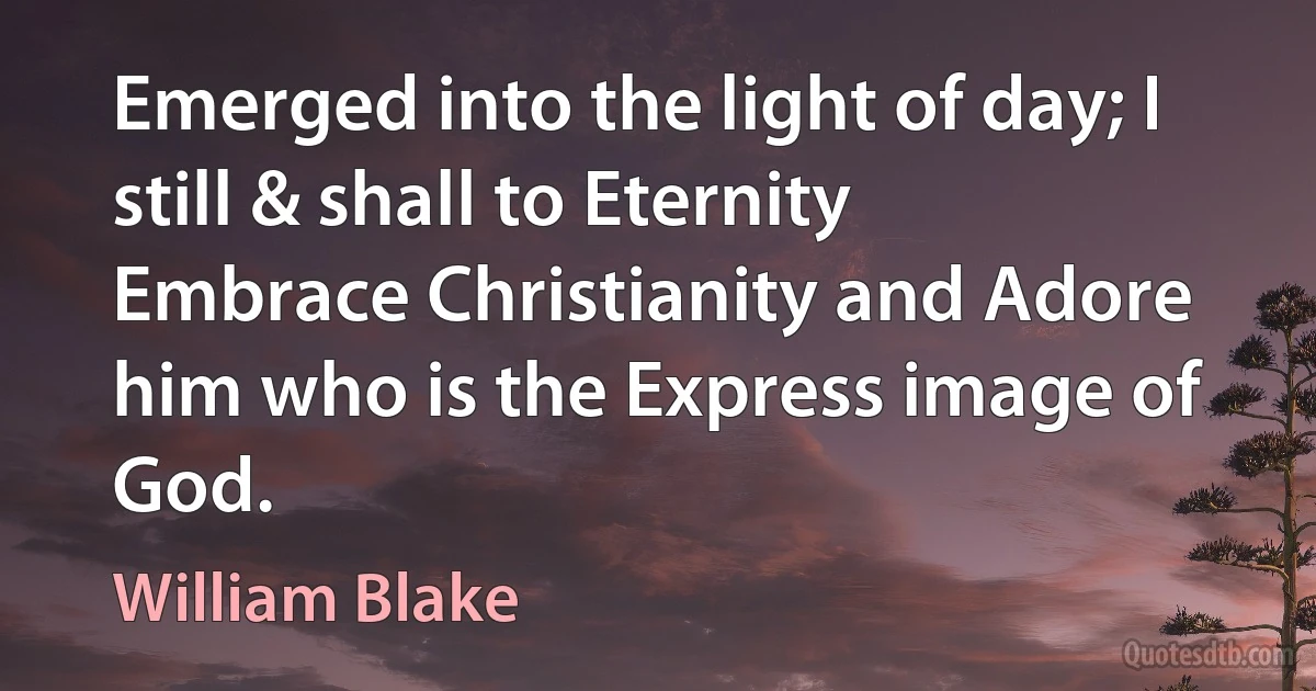 Emerged into the light of day; I still & shall to Eternity Embrace Christianity and Adore him who is the Express image of God. (William Blake)