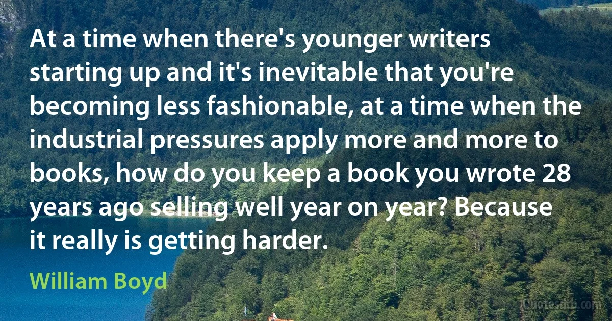 At a time when there's younger writers starting up and it's inevitable that you're becoming less fashionable, at a time when the industrial pressures apply more and more to books, how do you keep a book you wrote 28 years ago selling well year on year? Because it really is getting harder. (William Boyd)