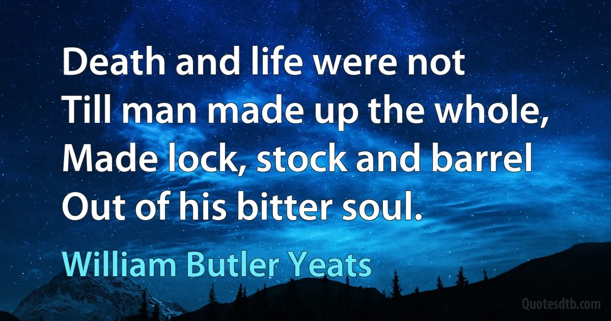 Death and life were not Till man made up the whole, Made lock, stock and barrel Out of his bitter soul. (William Butler Yeats)