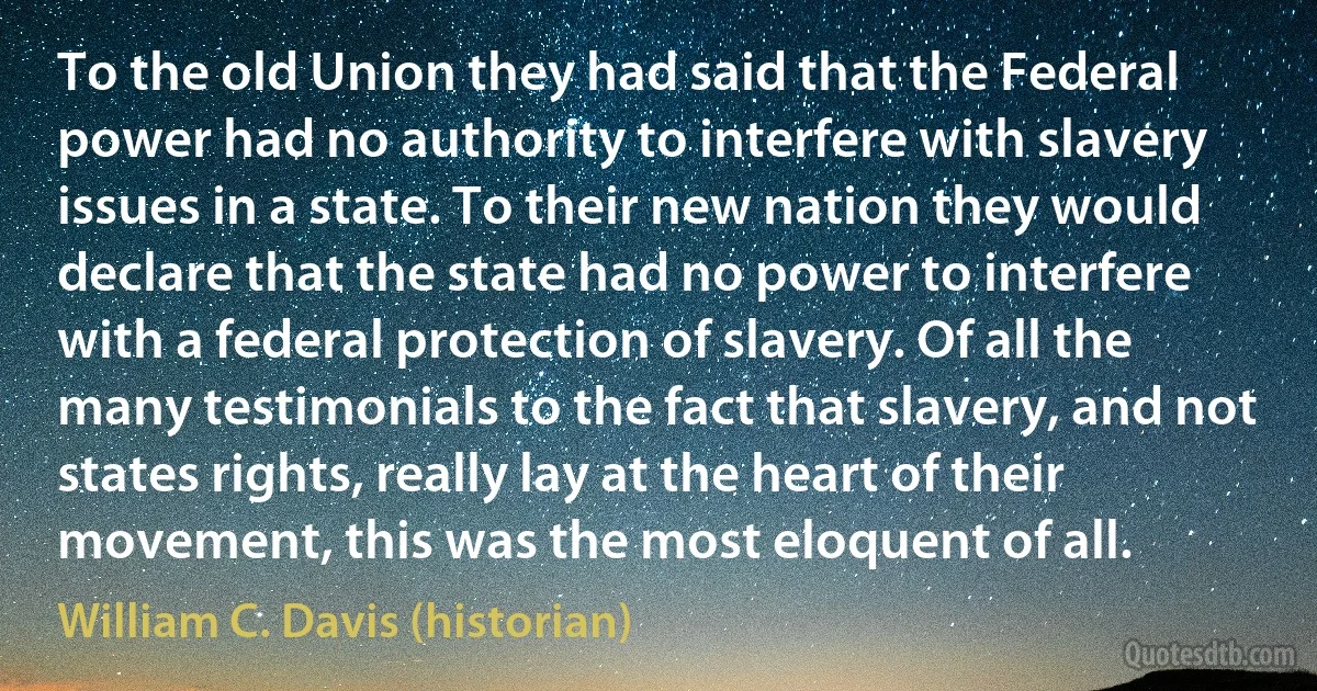 To the old Union they had said that the Federal power had no authority to interfere with slavery issues in a state. To their new nation they would declare that the state had no power to interfere with a federal protection of slavery. Of all the many testimonials to the fact that slavery, and not states rights, really lay at the heart of their movement, this was the most eloquent of all. (William C. Davis (historian))