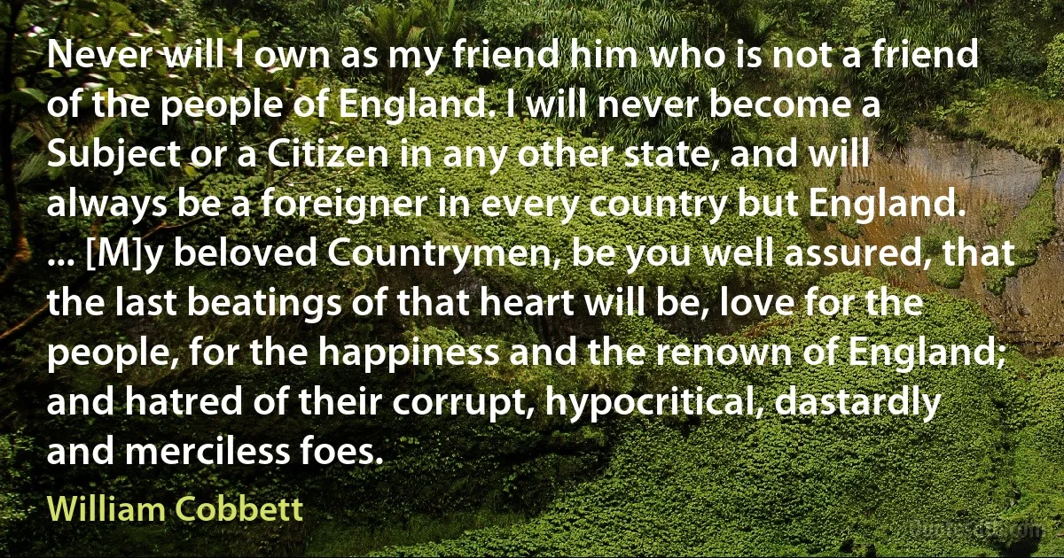 Never will I own as my friend him who is not a friend of the people of England. I will never become a Subject or a Citizen in any other state, and will always be a foreigner in every country but England. ... [M]y beloved Countrymen, be you well assured, that the last beatings of that heart will be, love for the people, for the happiness and the renown of England; and hatred of their corrupt, hypocritical, dastardly and merciless foes. (William Cobbett)