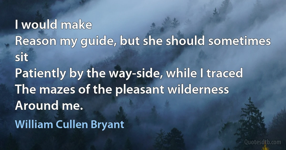 I would make
Reason my guide, but she should sometimes sit
Patiently by the way-side, while I traced
The mazes of the pleasant wilderness
Around me. (William Cullen Bryant)