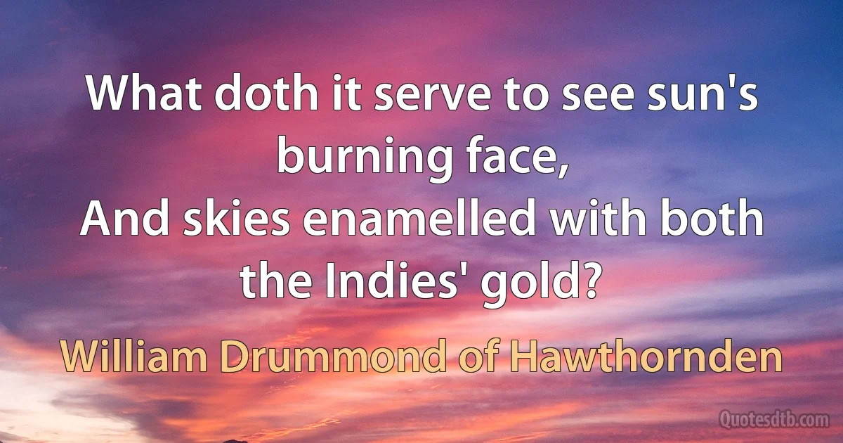 What doth it serve to see sun's burning face,
And skies enamelled with both the Indies' gold? (William Drummond of Hawthornden)