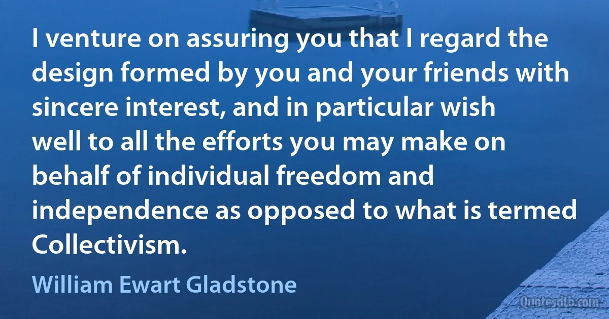 I venture on assuring you that I regard the design formed by you and your friends with sincere interest, and in particular wish well to all the efforts you may make on behalf of individual freedom and independence as opposed to what is termed Collectivism. (William Ewart Gladstone)