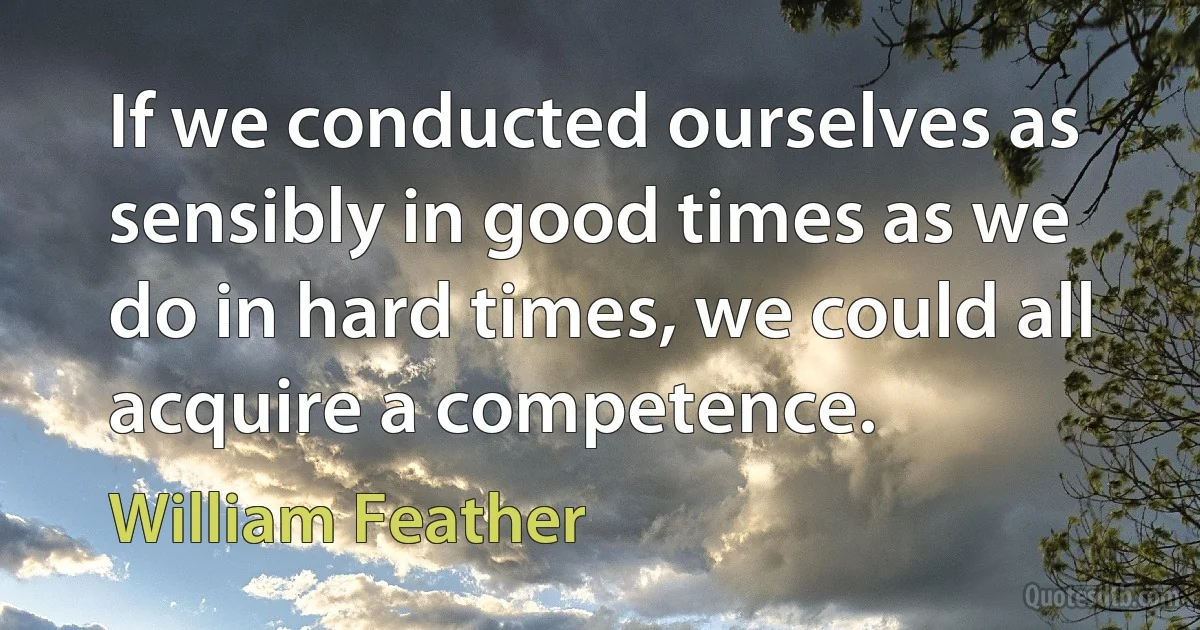 If we conducted ourselves as sensibly in good times as we do in hard times, we could all acquire a competence. (William Feather)