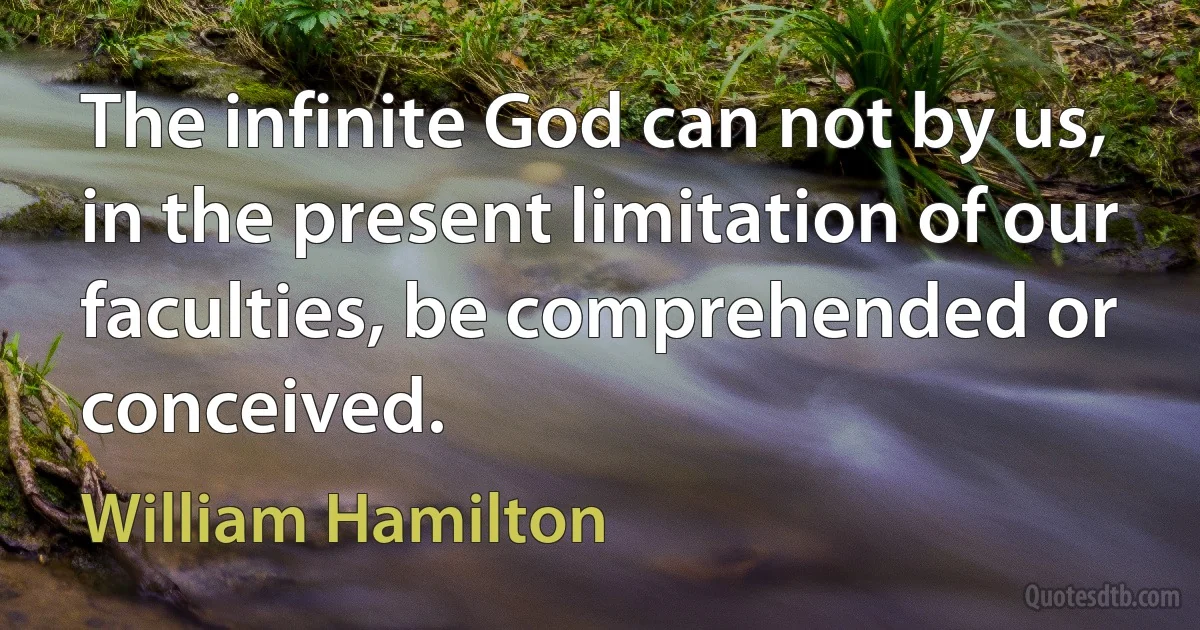 The infinite God can not by us, in the present limitation of our faculties, be comprehended or conceived. (William Hamilton)