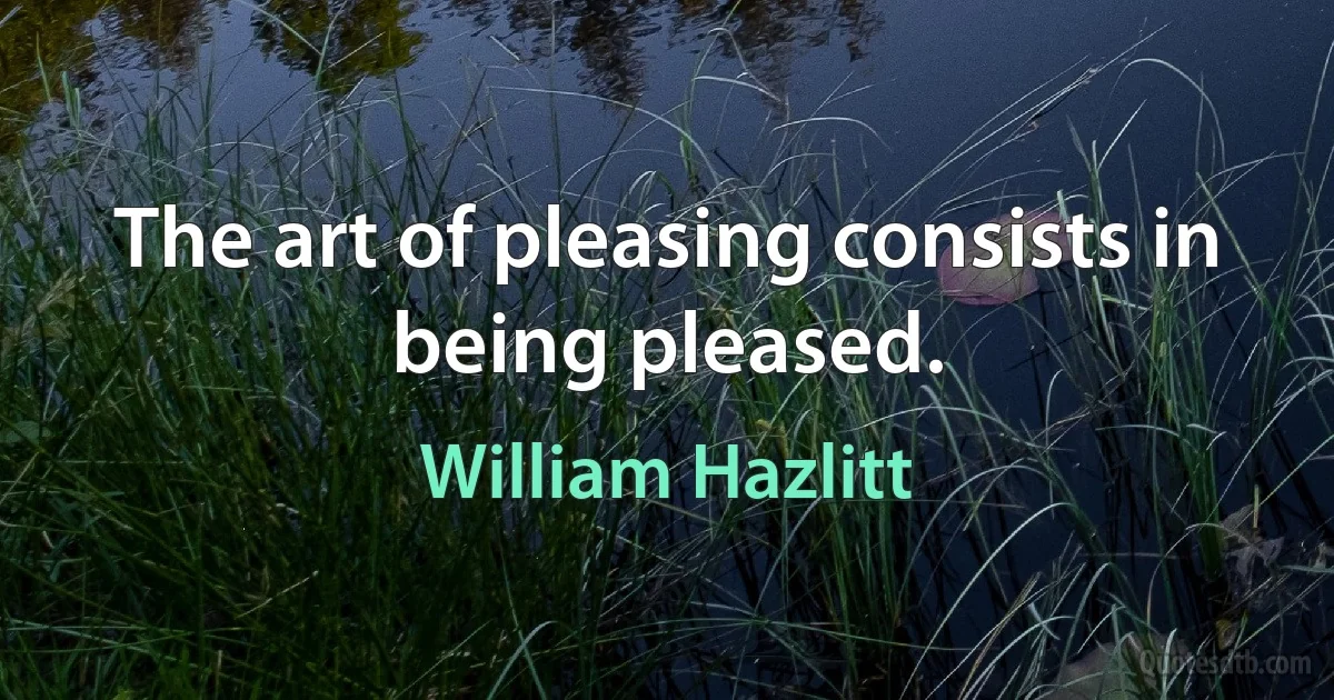 The art of pleasing consists in being pleased. (William Hazlitt)