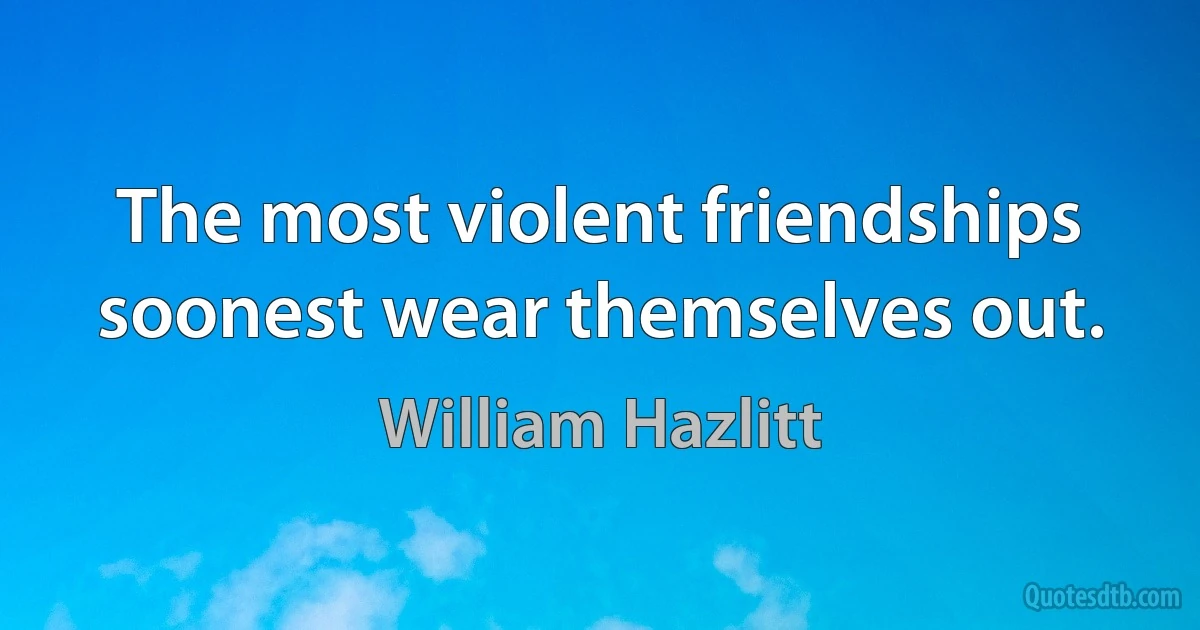 The most violent friendships soonest wear themselves out. (William Hazlitt)