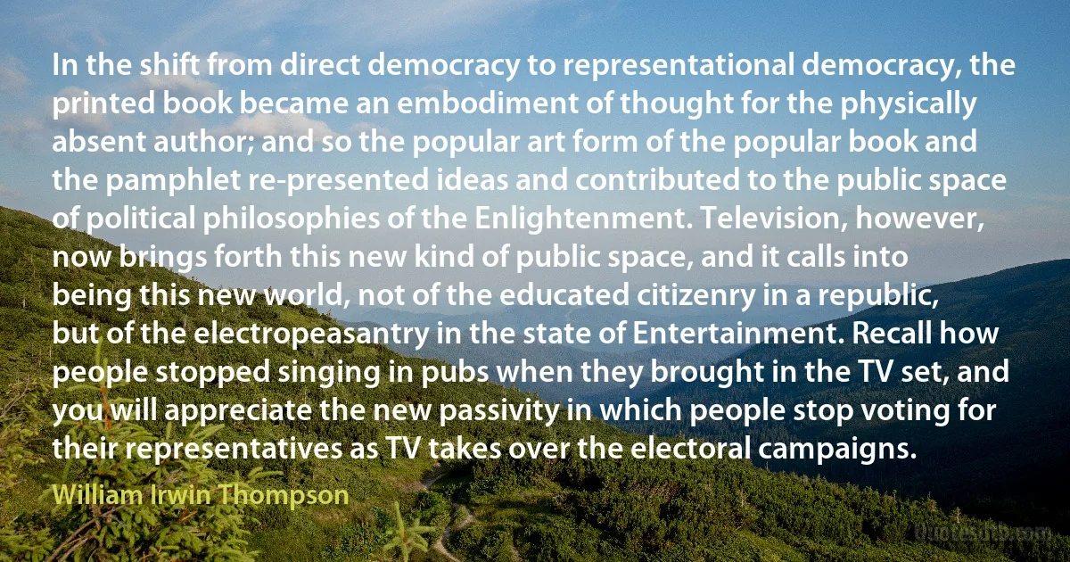 In the shift from direct democracy to representational democracy, the printed book became an embodiment of thought for the physically absent author; and so the popular art form of the popular book and the pamphlet re-presented ideas and contributed to the public space of political philosophies of the Enlightenment. Television, however, now brings forth this new kind of public space, and it calls into being this new world, not of the educated citizenry in a republic, but of the electropeasantry in the state of Entertainment. Recall how people stopped singing in pubs when they brought in the TV set, and you will appreciate the new passivity in which people stop voting for their representatives as TV takes over the electoral campaigns. (William Irwin Thompson)