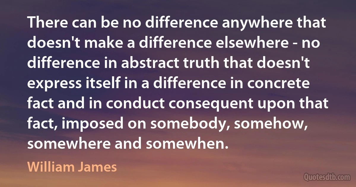 There can be no difference anywhere that doesn't make a difference elsewhere - no difference in abstract truth that doesn't express itself in a difference in concrete fact and in conduct consequent upon that fact, imposed on somebody, somehow, somewhere and somewhen. (William James)