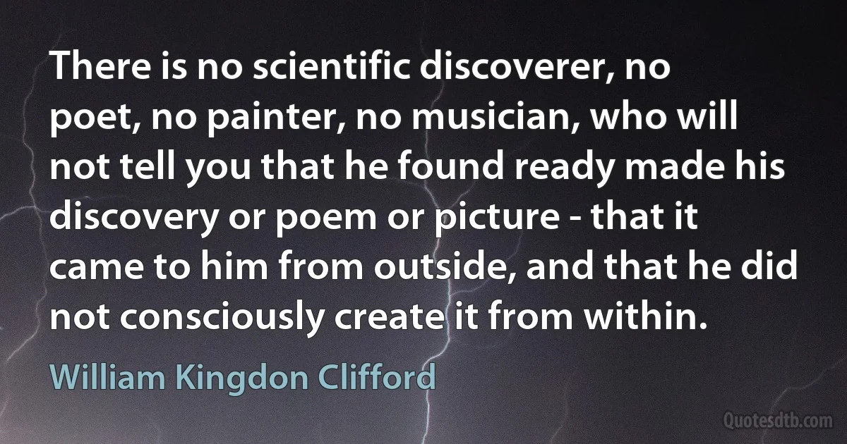 There is no scientific discoverer, no poet, no painter, no musician, who will not tell you that he found ready made his discovery or poem or picture - that it came to him from outside, and that he did not consciously create it from within. (William Kingdon Clifford)