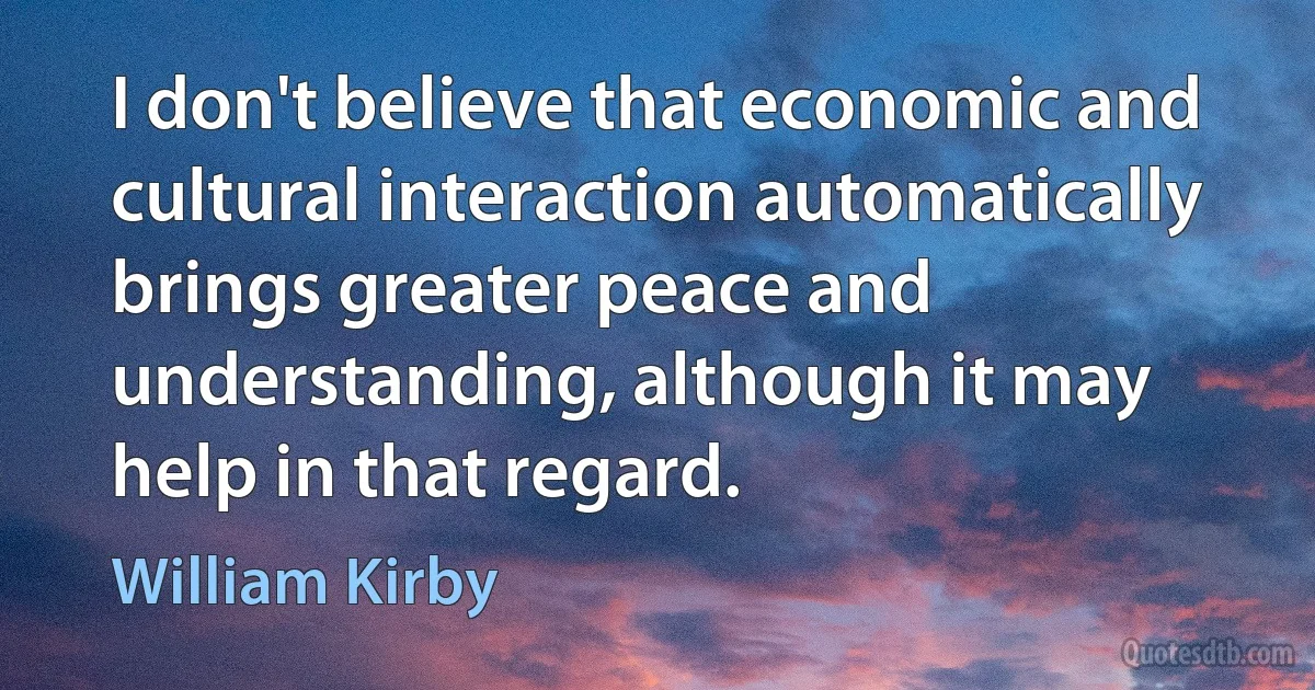 I don't believe that economic and cultural interaction automatically brings greater peace and understanding, although it may help in that regard. (William Kirby)