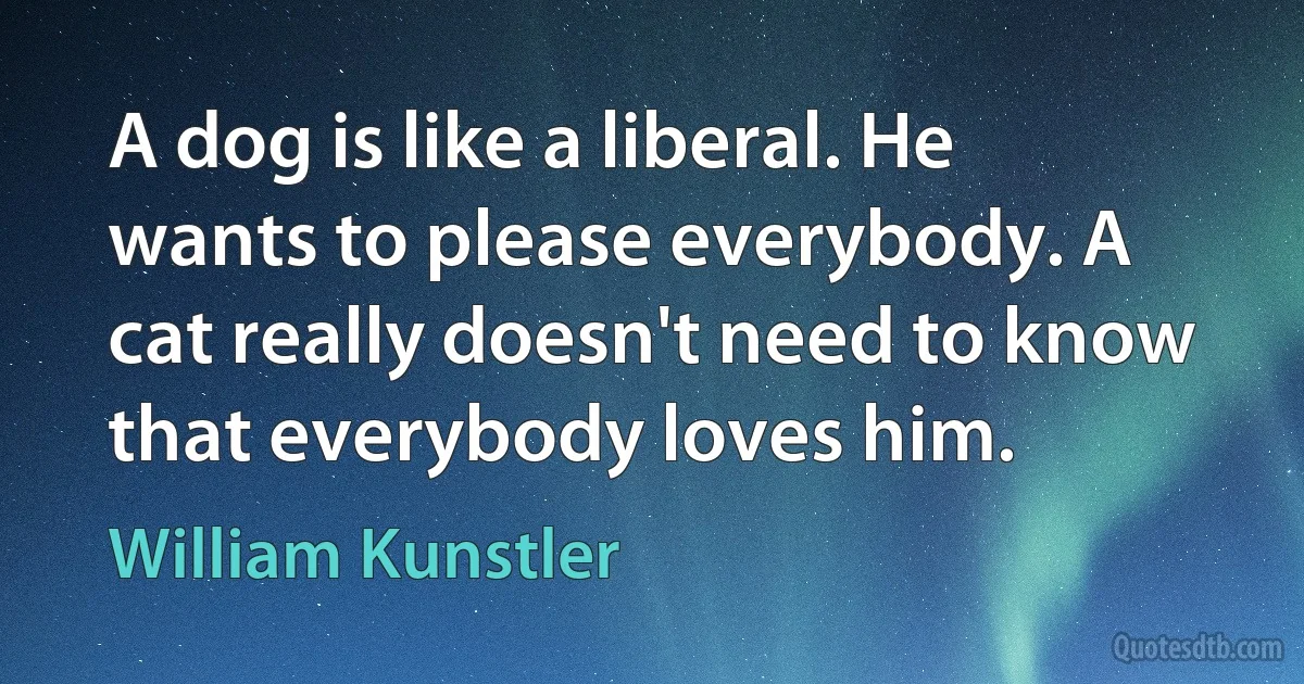 A dog is like a liberal. He wants to please everybody. A cat really doesn't need to know that everybody loves him. (William Kunstler)