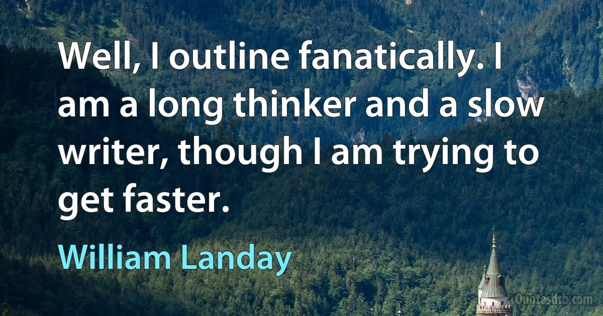 Well, I outline fanatically. I am a long thinker and a slow writer, though I am trying to get faster. (William Landay)