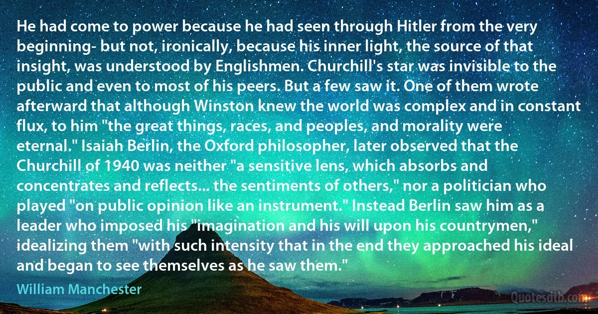 He had come to power because he had seen through Hitler from the very beginning- but not, ironically, because his inner light, the source of that insight, was understood by Englishmen. Churchill's star was invisible to the public and even to most of his peers. But a few saw it. One of them wrote afterward that although Winston knew the world was complex and in constant flux, to him "the great things, races, and peoples, and morality were eternal." Isaiah Berlin, the Oxford philosopher, later observed that the Churchill of 1940 was neither "a sensitive lens, which absorbs and concentrates and reflects... the sentiments of others," nor a politician who played "on public opinion like an instrument." Instead Berlin saw him as a leader who imposed his "imagination and his will upon his countrymen," idealizing them "with such intensity that in the end they approached his ideal and began to see themselves as he saw them." (William Manchester)