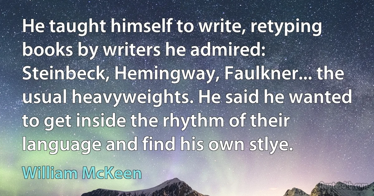 He taught himself to write, retyping books by writers he admired: Steinbeck, Hemingway, Faulkner... the usual heavyweights. He said he wanted to get inside the rhythm of their language and find his own stlye. (William McKeen)