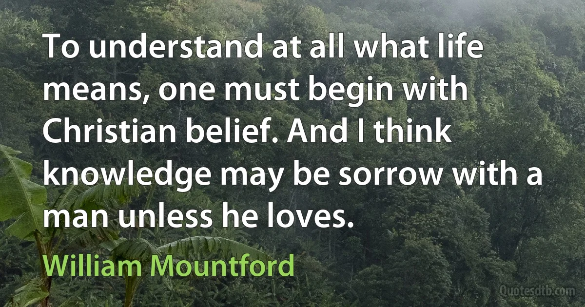 To understand at all what life means, one must begin with Christian belief. And I think knowledge may be sorrow with a man unless he loves. (William Mountford)