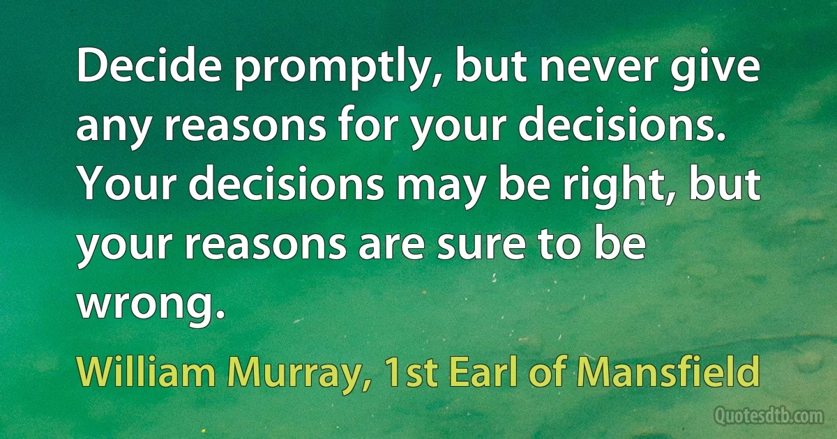 Decide promptly, but never give any reasons for your decisions. Your decisions may be right, but your reasons are sure to be wrong. (William Murray, 1st Earl of Mansfield)