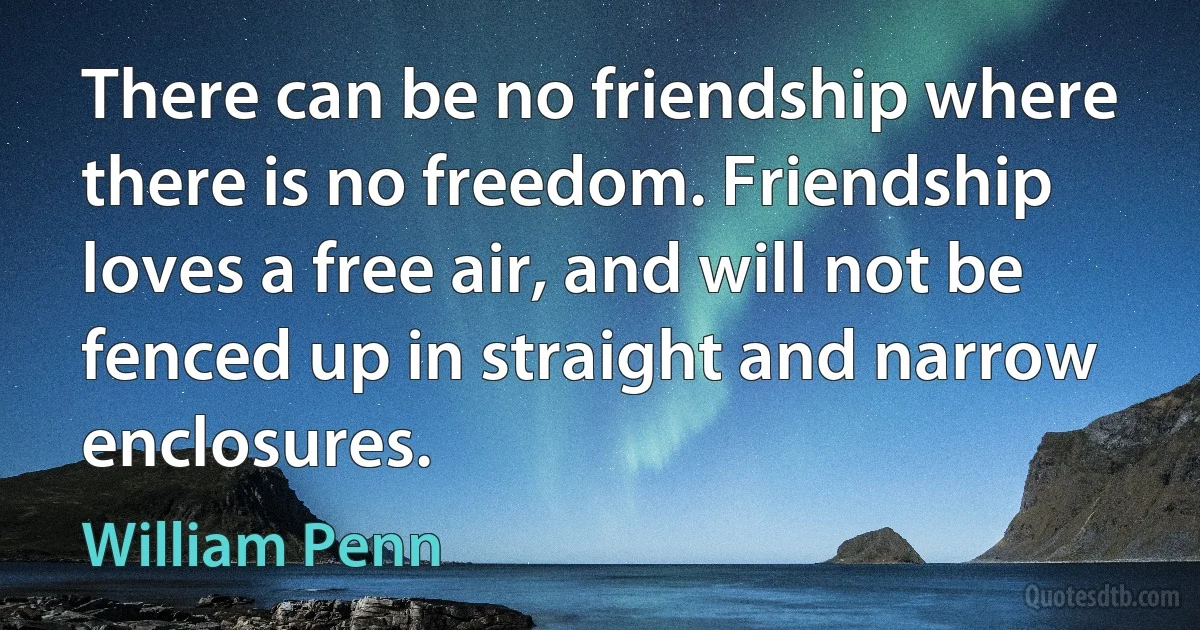 There can be no friendship where there is no freedom. Friendship loves a free air, and will not be fenced up in straight and narrow enclosures. (William Penn)