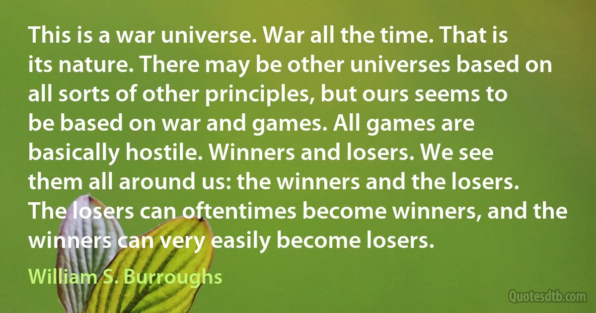 This is a war universe. War all the time. That is its nature. There may be other universes based on all sorts of other principles, but ours seems to be based on war and games. All games are basically hostile. Winners and losers. We see them all around us: the winners and the losers. The losers can oftentimes become winners, and the winners can very easily become losers. (William S. Burroughs)