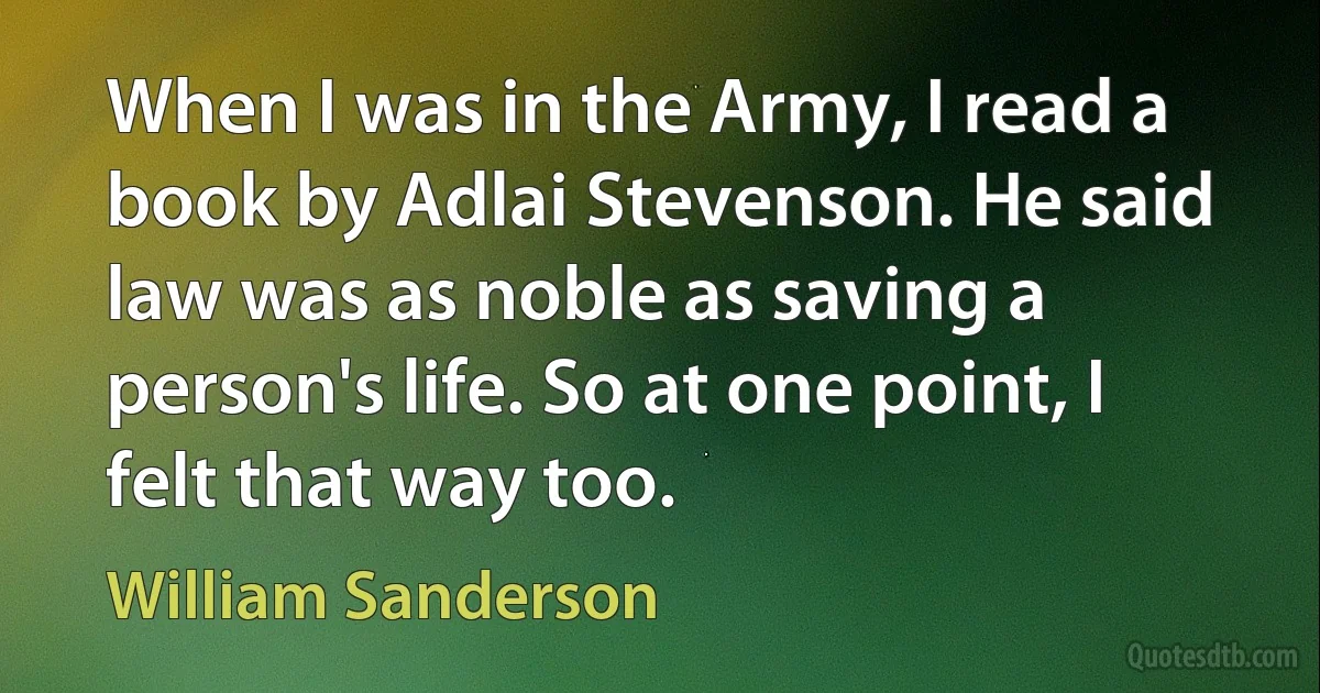 When I was in the Army, I read a book by Adlai Stevenson. He said law was as noble as saving a person's life. So at one point, I felt that way too. (William Sanderson)