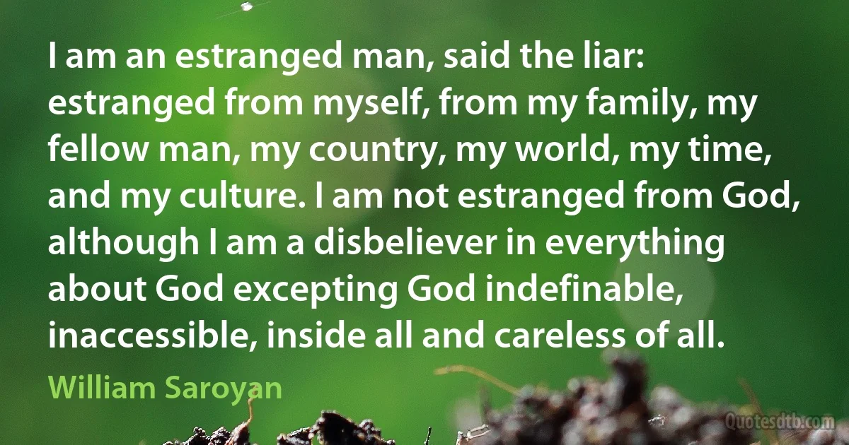 I am an estranged man, said the liar: estranged from myself, from my family, my fellow man, my country, my world, my time, and my culture. I am not estranged from God, although I am a disbeliever in everything about God excepting God indefinable, inaccessible, inside all and careless of all. (William Saroyan)