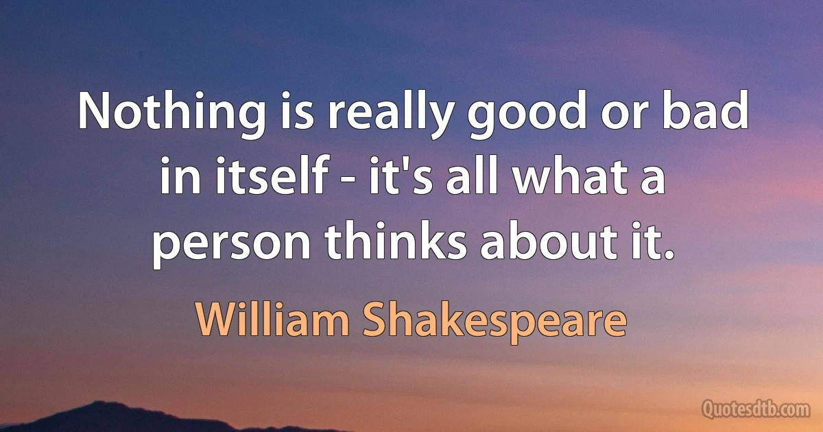 Nothing is really good or bad in itself - it's all what a person thinks about it. (William Shakespeare)