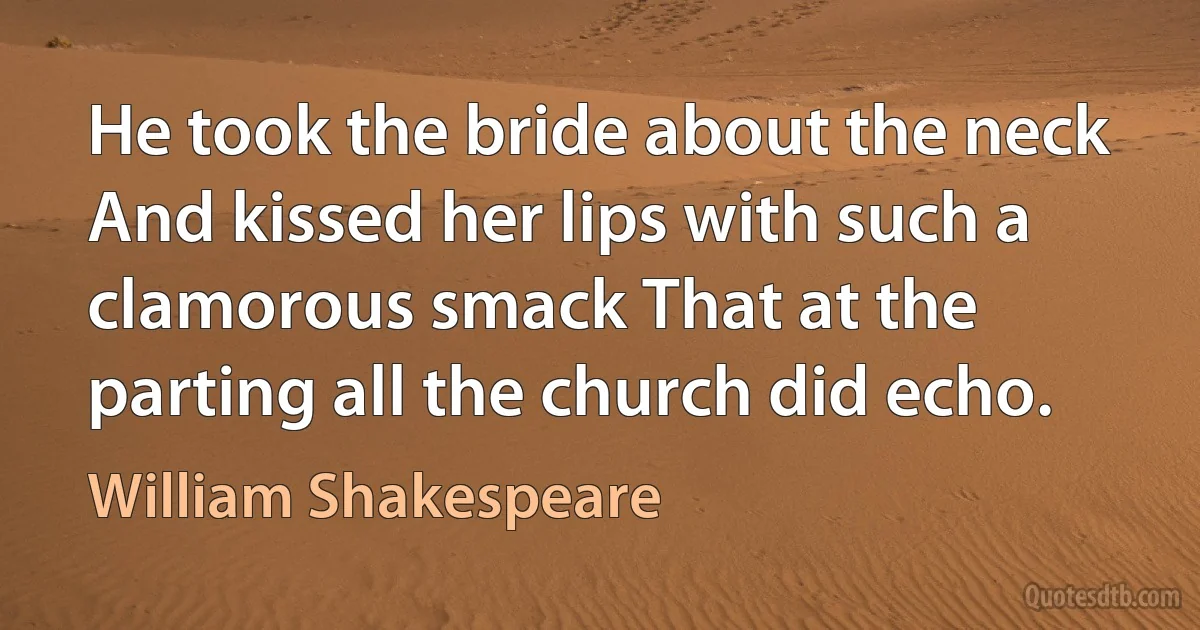 He took the bride about the neck And kissed her lips with such a clamorous smack That at the parting all the church did echo. (William Shakespeare)