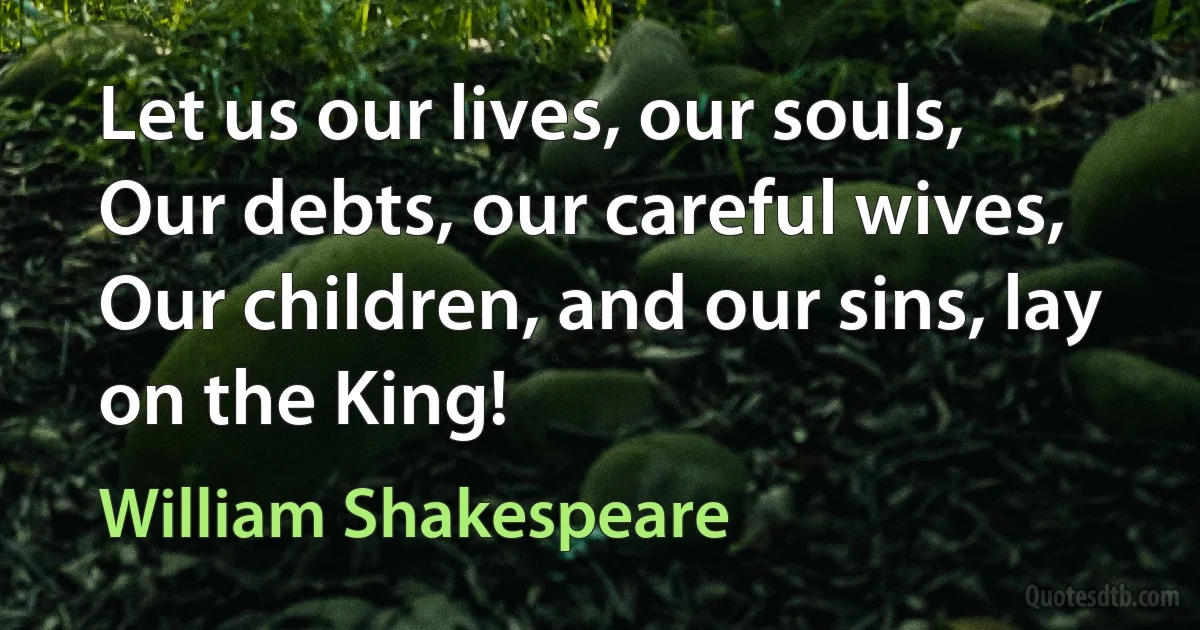 Let us our lives, our souls,
Our debts, our careful wives,
Our children, and our sins, lay on the King! (William Shakespeare)