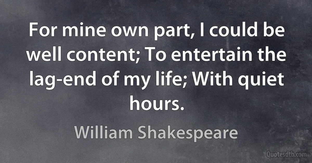 For mine own part, I could be well content; To entertain the lag-end of my life; With quiet hours. (William Shakespeare)