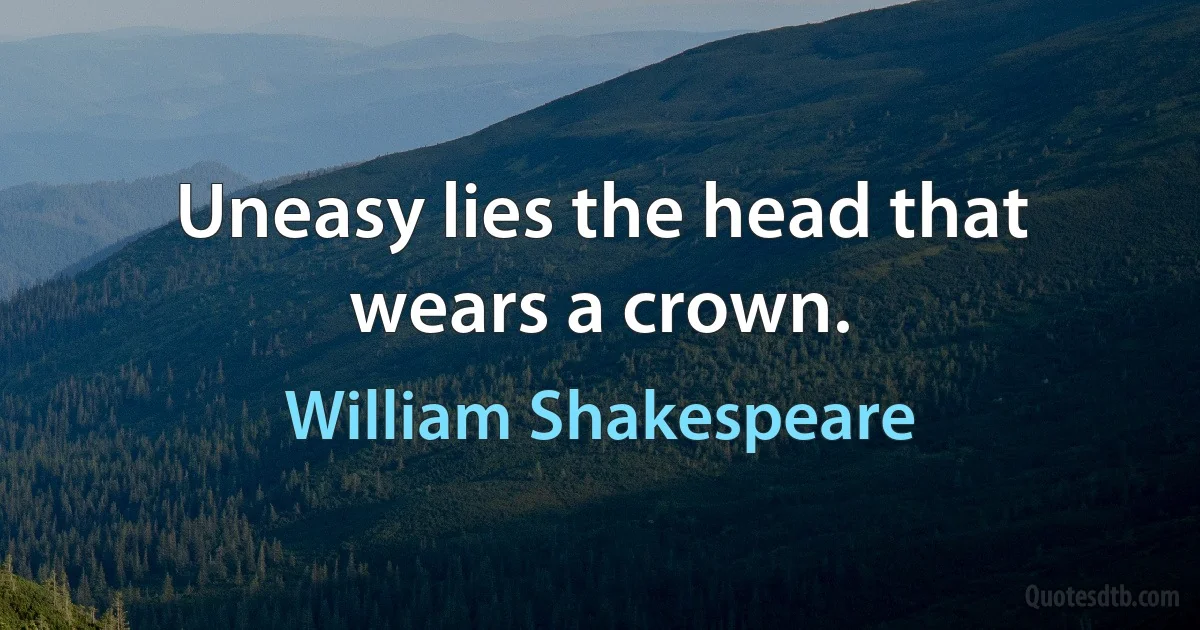 Uneasy lies the head that wears a crown. (William Shakespeare)