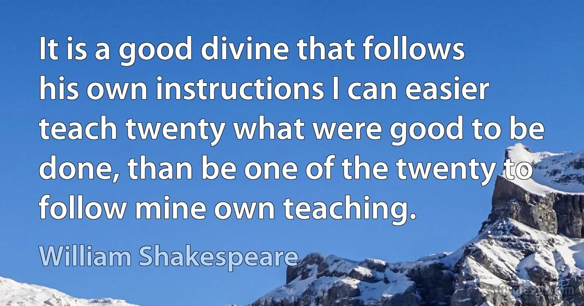 It is a good divine that follows his own instructions I can easier teach twenty what were good to be done, than be one of the twenty to follow mine own teaching. (William Shakespeare)