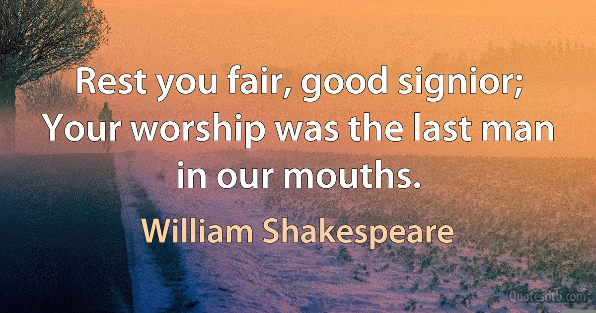 Rest you fair, good signior;
Your worship was the last man in our mouths. (William Shakespeare)