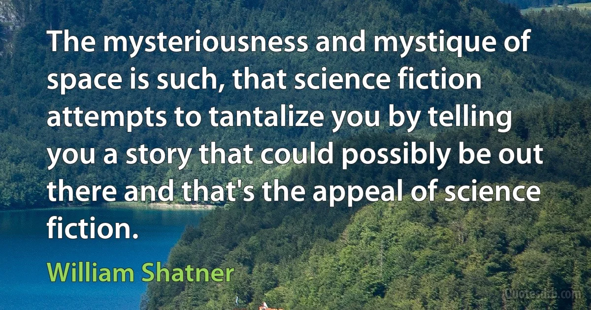 The mysteriousness and mystique of space is such, that science fiction attempts to tantalize you by telling you a story that could possibly be out there and that's the appeal of science fiction. (William Shatner)