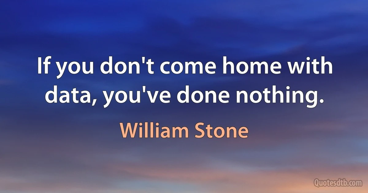 If you don't come home with data, you've done nothing. (William Stone)