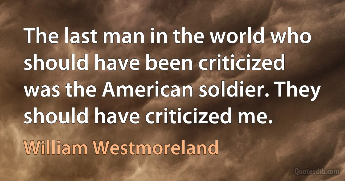 The last man in the world who should have been criticized was the American soldier. They should have criticized me. (William Westmoreland)