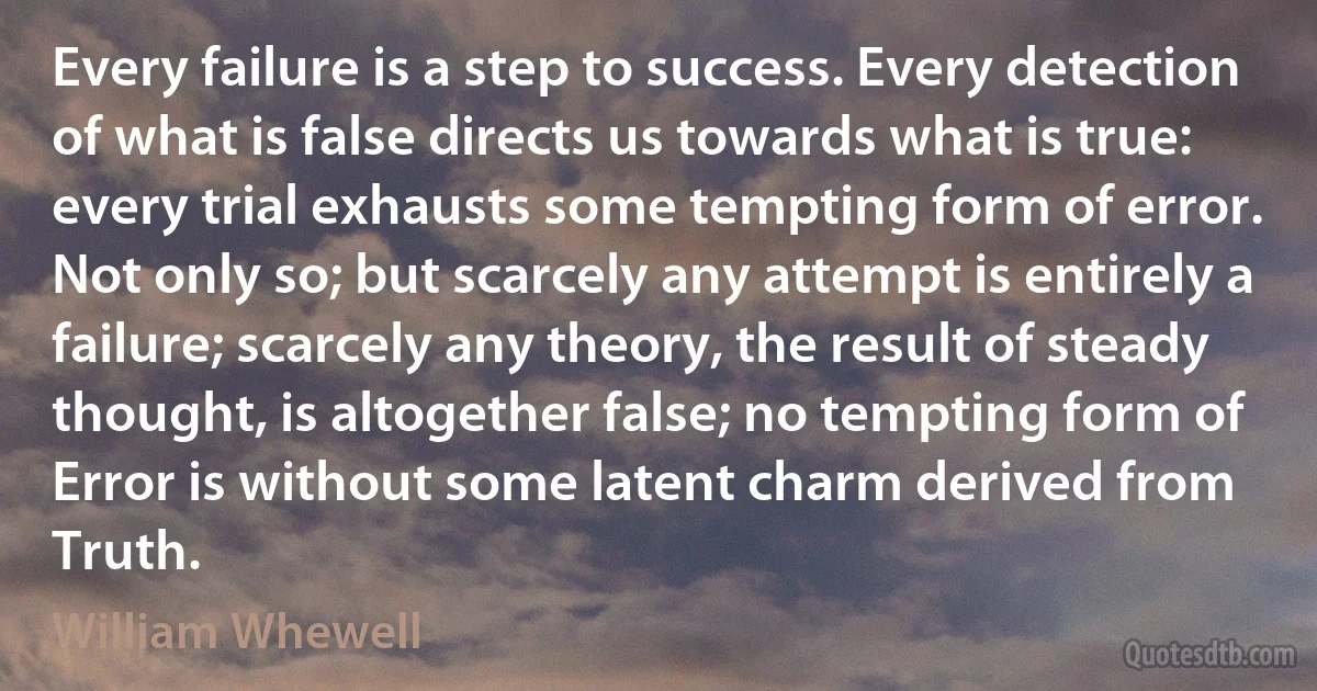 Every failure is a step to success. Every detection of what is false directs us towards what is true: every trial exhausts some tempting form of error. Not only so; but scarcely any attempt is entirely a failure; scarcely any theory, the result of steady thought, is altogether false; no tempting form of Error is without some latent charm derived from Truth. (William Whewell)