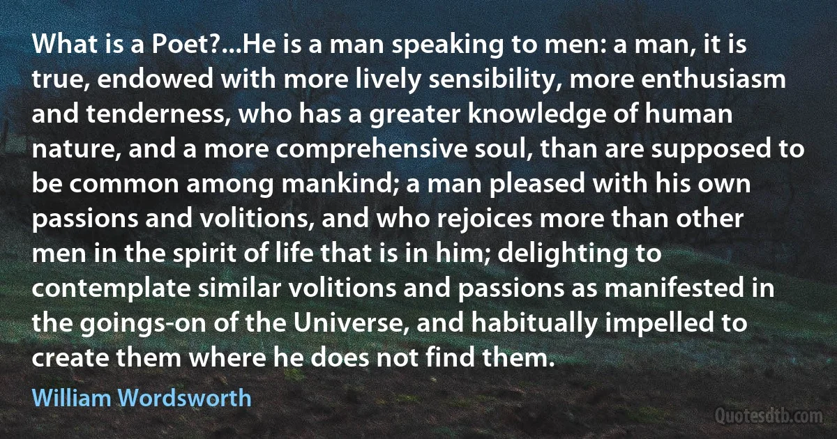 What is a Poet?...He is a man speaking to men: a man, it is true, endowed with more lively sensibility, more enthusiasm and tenderness, who has a greater knowledge of human nature, and a more comprehensive soul, than are supposed to be common among mankind; a man pleased with his own passions and volitions, and who rejoices more than other men in the spirit of life that is in him; delighting to contemplate similar volitions and passions as manifested in the goings-on of the Universe, and habitually impelled to create them where he does not find them. (William Wordsworth)