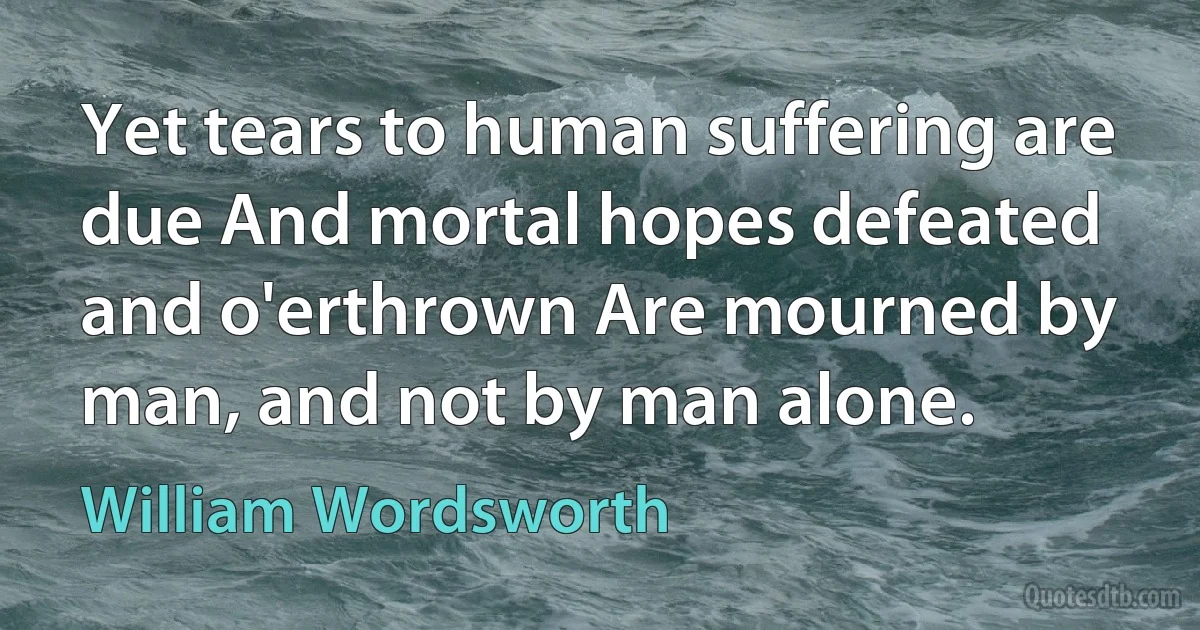 Yet tears to human suffering are due And mortal hopes defeated and o'erthrown Are mourned by man, and not by man alone. (William Wordsworth)