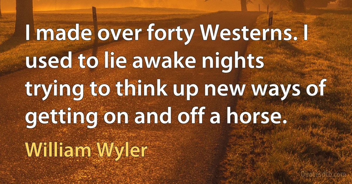 I made over forty Westerns. I used to lie awake nights trying to think up new ways of getting on and off a horse. (William Wyler)