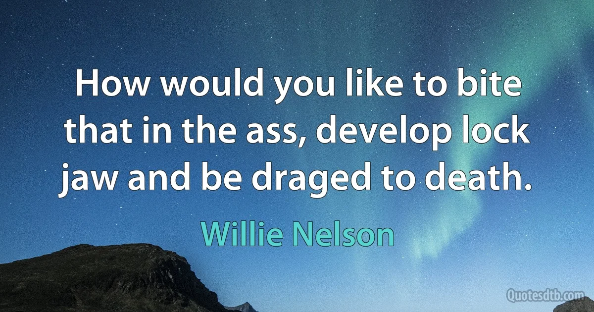 How would you like to bite that in the ass, develop lock jaw and be draged to death. (Willie Nelson)