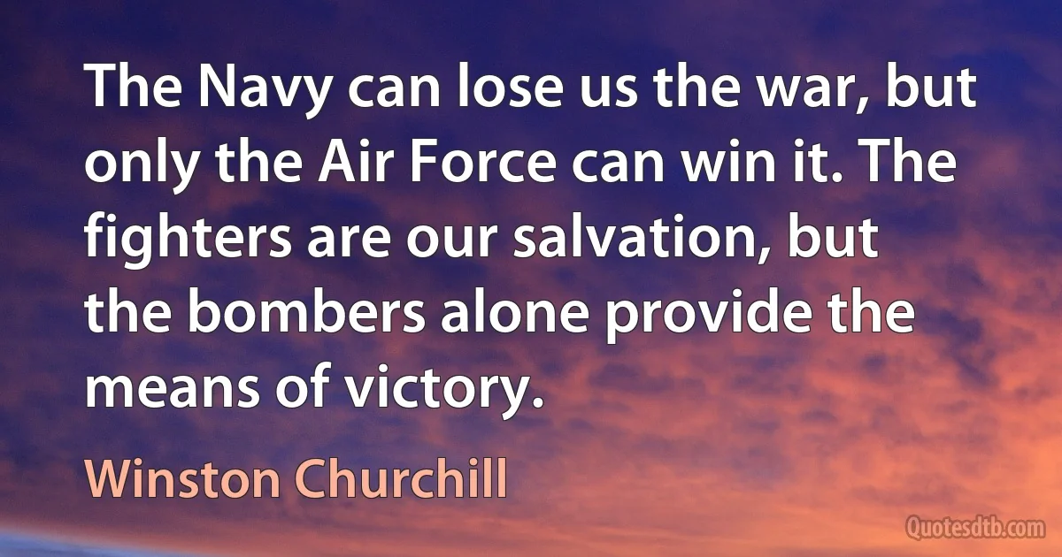 The Navy can lose us the war, but only the Air Force can win it. The fighters are our salvation, but the bombers alone provide the means of victory. (Winston Churchill)