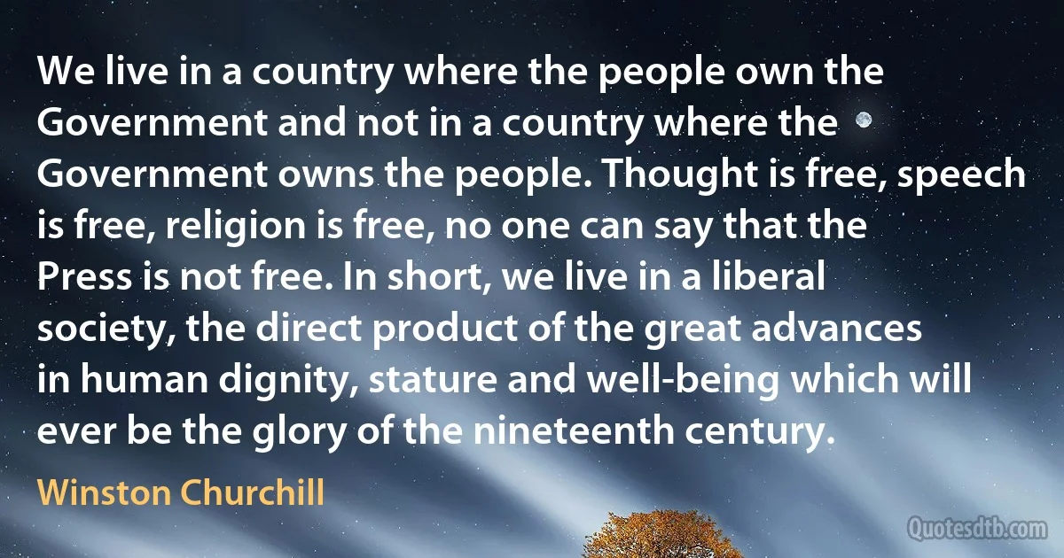 We live in a country where the people own the Government and not in a country where the Government owns the people. Thought is free, speech is free, religion is free, no one can say that the Press is not free. In short, we live in a liberal society, the direct product of the great advances in human dignity, stature and well-being which will ever be the glory of the nineteenth century. (Winston Churchill)