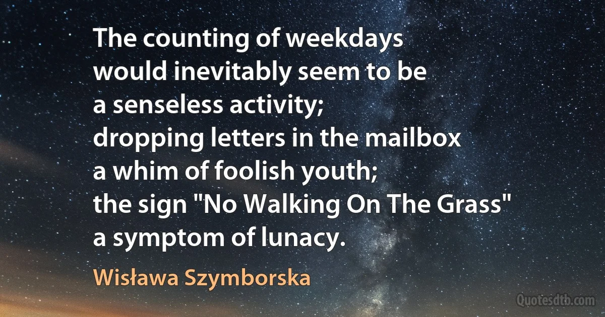 The counting of weekdays
would inevitably seem to be
a senseless activity;
dropping letters in the mailbox
a whim of foolish youth;
the sign "No Walking On The Grass"
a symptom of lunacy. (Wisława Szymborska)