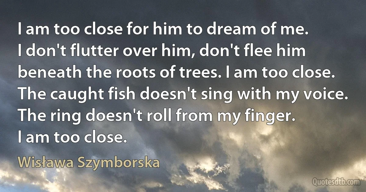 I am too close for him to dream of me.
I don't flutter over him, don't flee him
beneath the roots of trees. I am too close.
The caught fish doesn't sing with my voice.
The ring doesn't roll from my finger.
I am too close. (Wisława Szymborska)