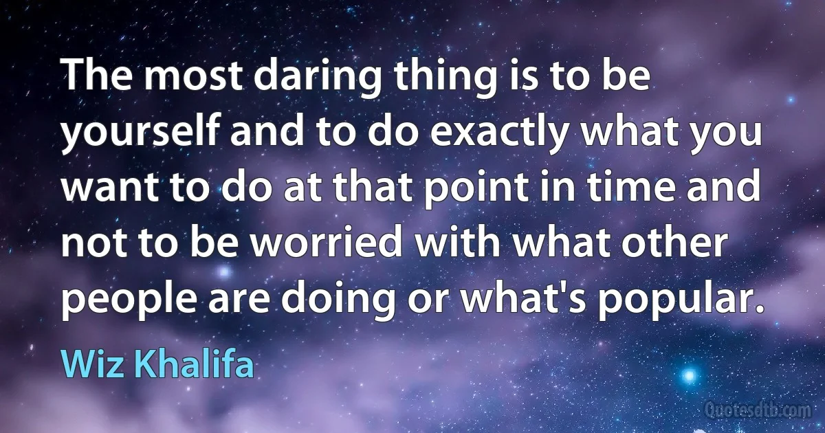 The most daring thing is to be yourself and to do exactly what you want to do at that point in time and not to be worried with what other people are doing or what's popular. (Wiz Khalifa)