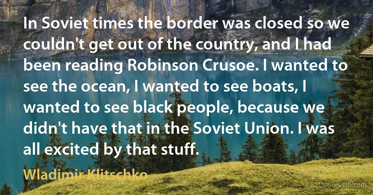 In Soviet times the border was closed so we couldn't get out of the country, and I had been reading Robinson Crusoe. I wanted to see the ocean, I wanted to see boats, I wanted to see black people, because we didn't have that in the Soviet Union. I was all excited by that stuff. (Wladimir Klitschko)