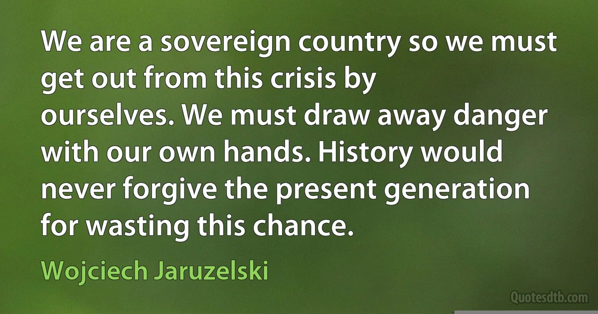 We are a sovereign country so we must get out from this crisis by ourselves. We must draw away danger with our own hands. History would never forgive the present generation for wasting this chance. (Wojciech Jaruzelski)