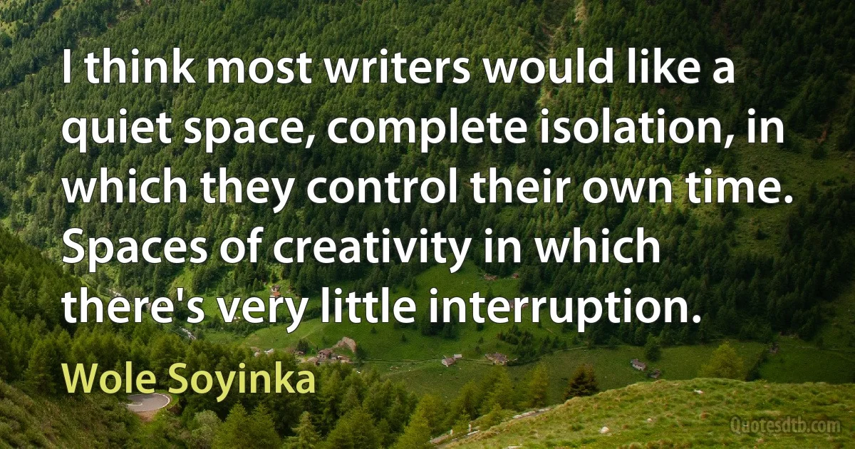 I think most writers would like a quiet space, complete isolation, in which they control their own time. Spaces of creativity in which there's very little interruption. (Wole Soyinka)